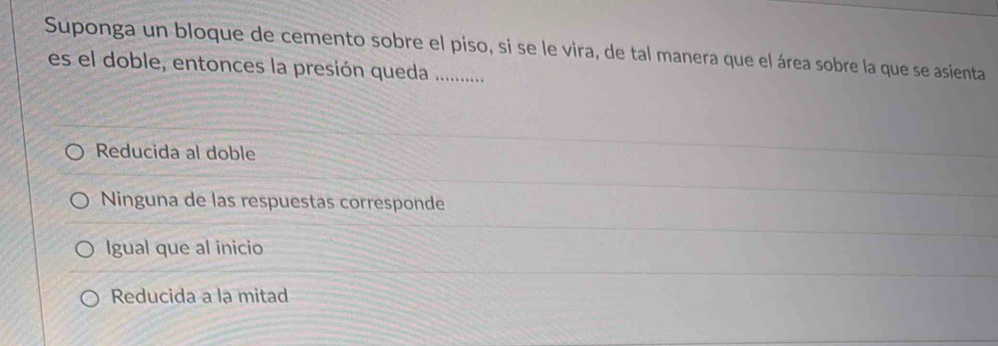 Suponga un bloque de cemento sobre el piso, si se le vira, de tal manera que el área sobre la que se asienta
es el doble, entonces la presión queda .............
Reducida al doble
Ninguna de las respuestas corresponde
Igual que al inicio
Reducida a la mitad