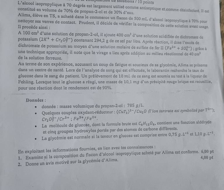 osition de solutions / 10 points
L'alcool isopropylique à 70 degrés est largement utilisé comme antiseptique et comme désinfectant. Il est
constitué en volume de 70% de propan-2-ol et de 30% d'eau.
Alima, élève en TS, a acheté dans le commerce un flacon de 500 mL d'alcool isopropylique à 70% pour
nettoyer ses verres de contact. Prudent, il décide de vérifier la composition de cette solution avant usage.
Il procède ainsi :
A 100cm^3 d’une solution de propan-2-ol, il ajoute 400cm^3 d'une solution acidifiée de dichromate de
potassium (2K^++Cr_2O_7^((2-)) contenant 294,2 g de ce sel par litre. Après réaction, il dose l'excès de
dichromate de potassium au moyen d’une solution molaire de sulfate de fer prodlimits (Fe^2+)+SO_4^((2-)); grâce à
une technique appropriée, il note que le virage a lieu après addition au milieu réactionnel de 40cm^3)
de la solution ferreuse.
Au terme de son expérience, accusant un coup de fatigue et soucieux de sa glycémie, Alima se présente
dans un centre de santé. Lors de l'analyse de sang qui est effectuée, le laborantin recherche le taux de
glucose dans le sang du patient. Un prélèvement de 10 mL de ce sang est soumis au test à la liqueur de
Fehling. Lorsque tout le glucose a réagi, une masse de 10,1 mg d'un précipité rouge brique est recueillie,
pour une réaction dont le rendement est de 90%.
Données :
donnée : masse volumique du propan-2-ol : 785 g/L.
Quelques couples oxydant-réducteur : (CuT_2)^2-/Cu_2O (l'ion tartrate est symbolisé par T^(2-))
Cr_2O_7^((2-)/Cr^3+);Fe^(3+)/Fe^(2+).
La molécule de glucose, dont la formule brute est C_6H_12O_6 , contient une fonction aldéhyde
et cinq groupes hydroxyles portés par des atomes de carbone différents.
La glycémie est normale si la teneur en glucose est comprise entre 0,75g.L^(-1) et 1,10g.L^(-1).
En exploitant les informations fournies, en lien avec tes connaissances :
1. Examine si la composition du flacon d'alcool isopropylique acheté par Alima est conforme. 6,00 pt
2. Donne un avis motivé sur la glycémie d'Alima.
4,00 pt