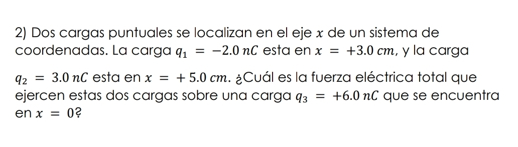 Dos cargas puntuales se localizan en el eje x de un sistema de 
coordenadas. La carga q_1=-2.0nC esta en x=+3.0cm , y la carga
q_2=3.0nC esta en x=+5.0cm ¿Cuál es la fuerza eléctrica total que 
ejercen estas dos cargas sobre una carga q_3=+6.0nC que se encuentra 
en x=0 ?