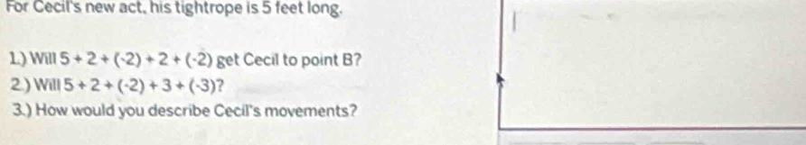 For Cecil's new act, his tightrope is 5 feet long. 
1) Will5+2+(-2)+2+(-2) get Cecil to point B? 
2) Will5+2+(-2)+3+(-3) ? 
3.) How would you describe Cecil's movements?