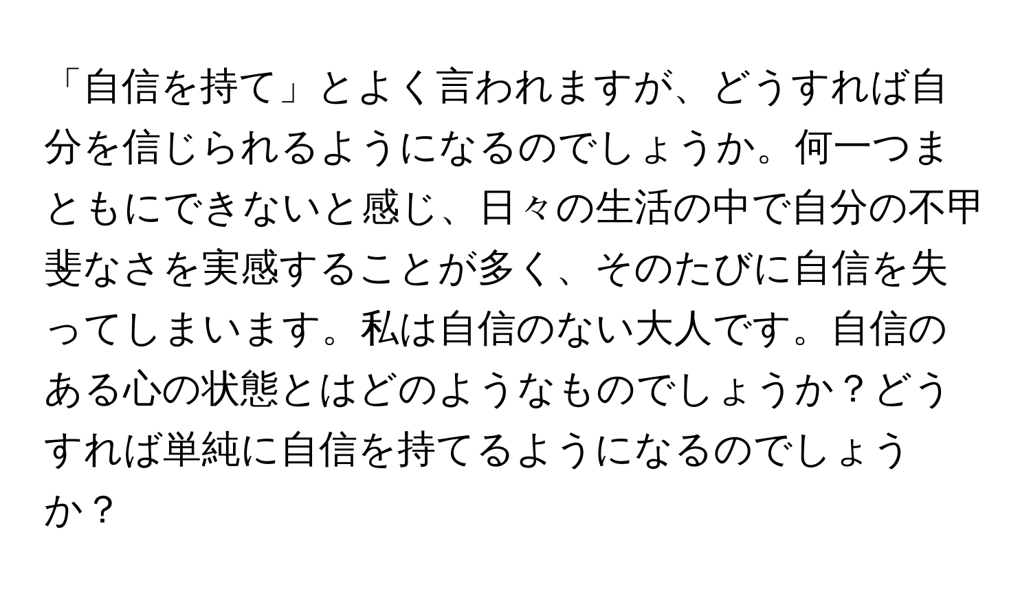 「自信を持て」とよく言われますが、どうすれば自分を信じられるようになるのでしょうか。何一つまともにできないと感じ、日々の生活の中で自分の不甲斐なさを実感することが多く、そのたびに自信を失ってしまいます。私は自信のない大人です。自信のある心の状態とはどのようなものでしょうか？どうすれば単純に自信を持てるようになるのでしょうか？