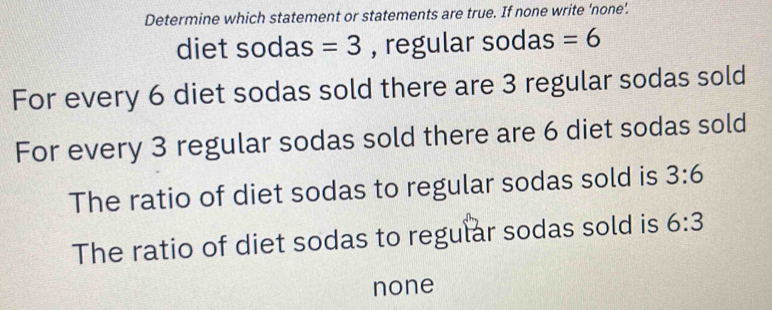 Determine which statement or statements are true. If none write ‘none’.
diet sodas =3 , regular sodas =6
For every 6 diet sodas sold there are 3 regular sodas sold
For every 3 regular sodas sold there are 6 diet sodas sold
The ratio of diet sodas to regular sodas sold is 3:6
The ratio of diet sodas to regular sodas sold is 6:3
none