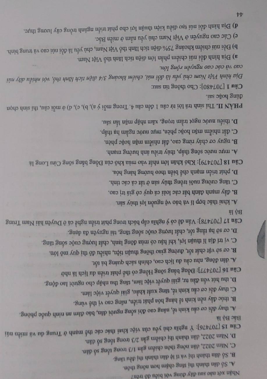 Nhận xét nào sau đây đủng với biểu đồ trên?
A. Số dân thành thị tăng chậm hơn nông thôn.
B. Số dân thành thị và tí lệ dân thành thị đều tăng.
C. Năm 2022, dân nông thôn chiếm gần 1/3 trong tổng số dân.
D. Năm 2022, dân thành thị chiếm gần 2/3 trong tổng số dân.
Cầu 15 [707476]: Ý nghĩa chủ yếu của việc khai thác các thế mạnh ở Trung du và miền núi
Bắc Bộ là
A. thay đổi cơ cầu kinh tế, nâng cao đời sống người dân, bảo đâm an ninh quốc phòng.
B. thúc đầy nền kinh tế hàng hóa phát triển, nâng cao vị thế vùng.
C. thay đổi cơ cầu kinh tế, tăng xuất khẩu, giải quyết việc làm.
D. thu hút vốn đầu tư, giải quyết việc làm, tăng thu nhập cho người lao động.
Câu 16 [707477]: Đồng bằng sông Hồng có thể phát triển du lịch là nhờ
A. dân đông, nhu cầu du lịch cao, chính sách quảng bá tốt.
B. cơ sở vật chất tốt, đường giao thông thuận tiện, nhiều đô thị quy mô lớn.
C. vị trí địa lí thuận lợi, khí hậu có mùa đông lạnh, chất lượng cuộc sống tăng.
D. cơ sở hạ tầng tốt, chất lượng cuộc sống tăng, tải nguyên đa dạng.
Câu 17 [707478]: Vấn đề có ý nghĩa cấp bách trong phát triển nghề cá ở Duyên hải Nam Trung
Bộ là
A. khai thác hợp lí và báo vệ nguồn lợi thủy sản.
B. đầy mạnh đánh bắt các loài cá quý có giá trị cao.
C. tăng cường nuôi trồng thủy sản ở tất cả các tỉnh.
D. phát triển mạnh chể biển theo hướng hàng hóa.
Câu 18 [707479]: Khó khăn lớn nhất vào mùa khô của Đồng bằng sông Cửu Long là
A. mực nước sông thấp, thủy triều ảnh hưởng mạnh.
B. nguy cơ chảy rừng cao, đất nhiễm mặn hoặc phèn.
C. đất nhiễm mặn hoặc phèn, mực nước ngầm hạ thấp.
D. thiếu nước ngọt trầm trọng, xâm nhập mặn lấn sâu.
PHÀN II. Thí sinh trả lời từ câu 1 đến câu 4. Trong mỗi ý a), b), c), d) ở mỗi câu, thí sinh chọn
đúng hoặc sai.
Câu 1 [707480]: Cho thông tin sau:
Địa hình Việt Nam chủ yếu là đổi núi, chiếm khoảng 3/4 diện tích lãnh thổ, với nhiều dãy núi
cao và các cao nguyên rộng lớn.
a) Địa hình đồi núi chiếm phần lớn diện tích lãnh thổ Việt Nam.
b) Đồi núi chiếm khoảng 75% diện tích lãnh thổ Việt Nam, chủ yếu là đồi núi cao và trung binh.
c) Các cao nguyên ở Việt Nam chủ yếu nằm ở miền Bắc.
d) Địa hình đồi núi tạo điều kiện thuận lợi cho phát triển ngành trồng cây lương thực.
44
