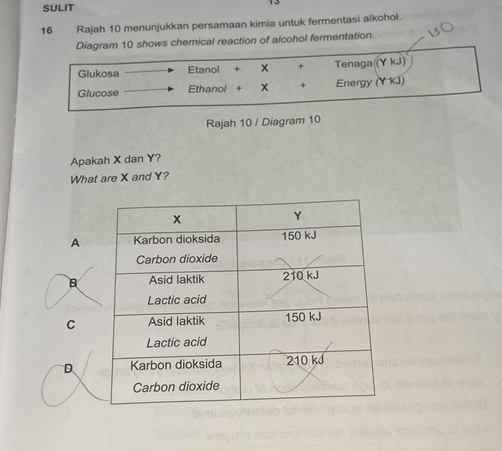 SULIT
13
16 Rajah 10 menunjukkan persamaan kimia untuk fermentasi alkohol.
Diagram 10 shows chemical reaction of alcohol fermentation.
Glukosa Etanol + + Tenaga (Y kJ)
Glucose Ethanol + X + Energy (Y kJ)
Rajah 10 / Diagram 10
Apakah X dan Y?
What are X and Y?
A
B
C
D