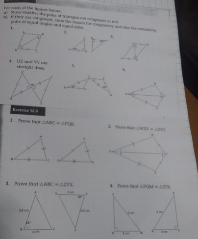 For each of the figures below:
a) State whether the pairs of triangles are congruent or not.
b) If they are congruent, state the reason for congruency and also the remaining
pairs of equal angles and equal sides.
1.
2.
3.
41°
u
7
∠ ip L
12
4. UZ and VY are 5. 6.
straight lines.
.
Exercise 12.8
1
1. Prove that △ ABC=△ PQR 2. Prove that △ WXY=△ ZXY
3. Prove that △ ABC=△ ZYX. 4. Prove that △ PQM=△ STR