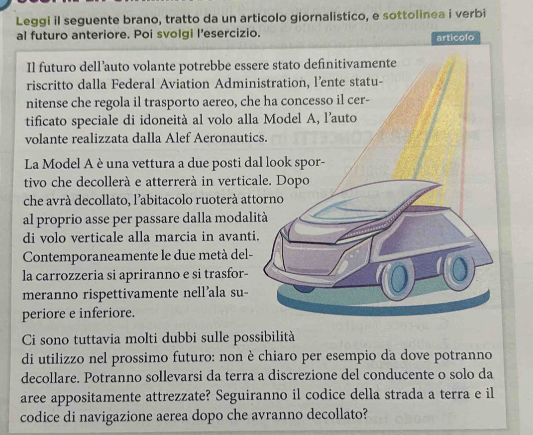 Leggi il seguente brano, tratto da un articolo giornalistico, e sottolinea i verbi 
al futuro anteriore. Poi svolgi l’esercizio. 
articolo 
Il futuro dell’auto volante potrebbe esse 
riscritto dalla Federal Aviation Admin 
nitense che regola il trasporto aereo, che 
tificato speciale di idoneità al volo alla 
volante realizzata dalla Alef Aeronautic 
La Model A è una vettura a due posti da 
tivo che decollerà e atterrerà in vertica 
che avrà decollato, l’abitacolo ruoterà att 
al proprio asse per passare dalla modalit 
di volo verticale alla marcia in avanti. 
Contemporaneamente le due metà del- 
la carrozzeria si apriranno e si trasfor- 
meranno rispettivamente nell’ala su- 
periore e inferiore. 
Ci sono tuttavia molti dubbi sulle possibilità 
di utilizzo nel prossimo futuro: non è chiaro per esempio da dove potranno 
decollare. Potranno sollevarsi da terra a discrezione del conducente o solo da 
aree appositamente attrezzate? Seguiranno il codice della strada a terra e il 
codice di navigazione aerea dopo che avranno decollato?