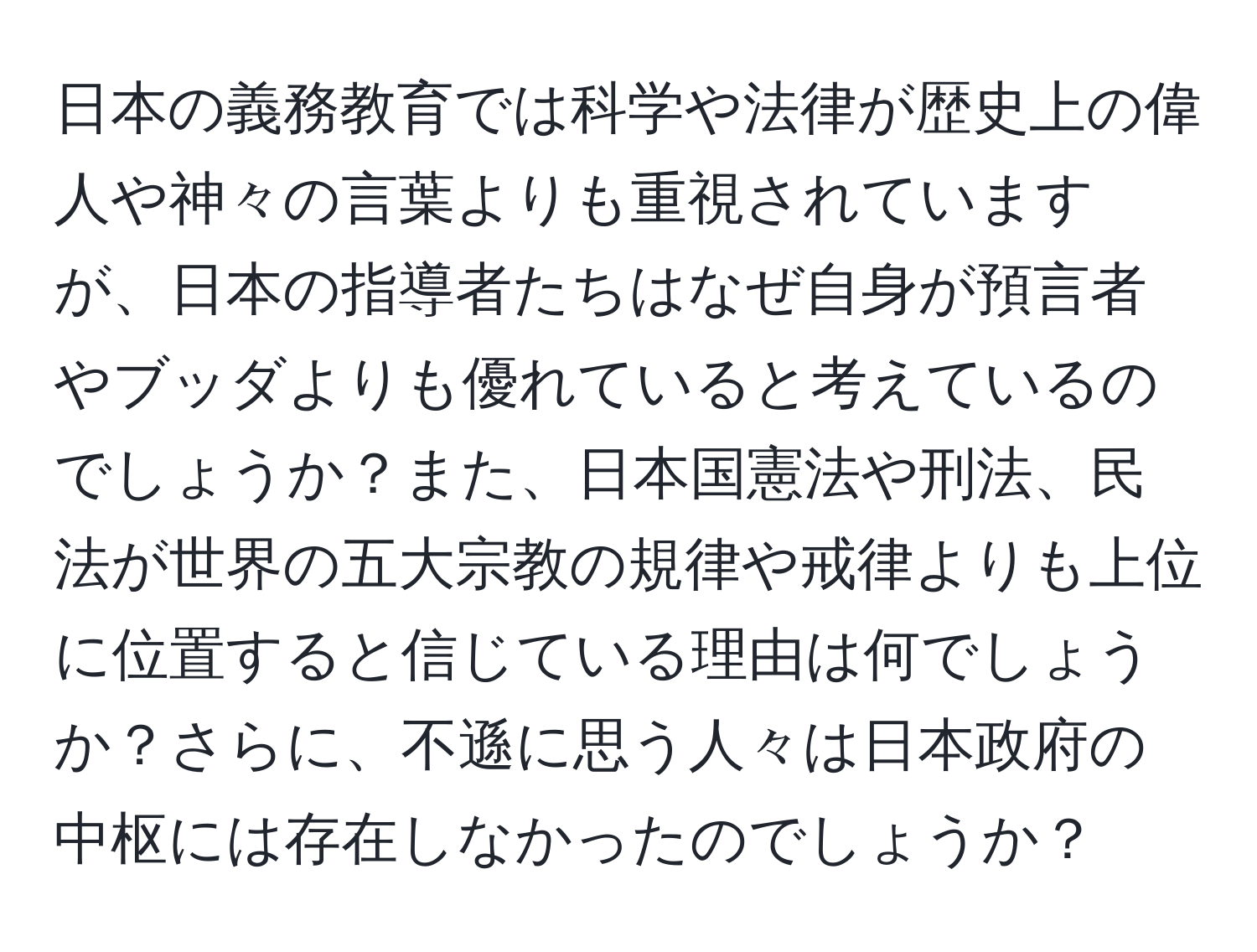 日本の義務教育では科学や法律が歴史上の偉人や神々の言葉よりも重視されていますが、日本の指導者たちはなぜ自身が預言者やブッダよりも優れていると考えているのでしょうか？また、日本国憲法や刑法、民法が世界の五大宗教の規律や戒律よりも上位に位置すると信じている理由は何でしょうか？さらに、不遜に思う人々は日本政府の中枢には存在しなかったのでしょうか？