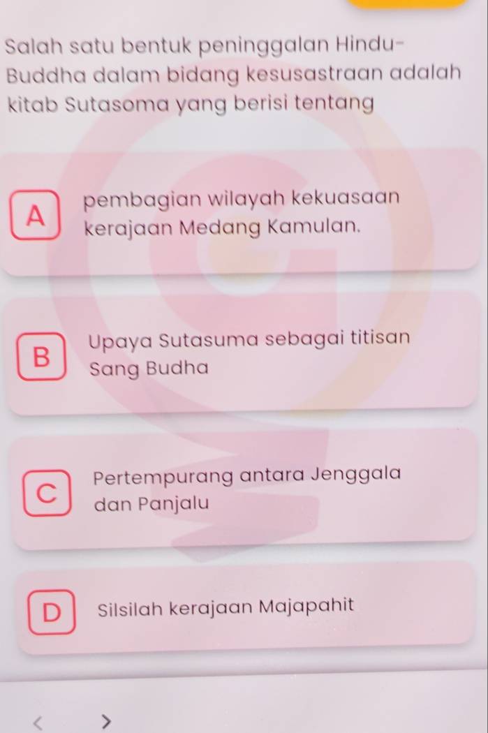 Salah satu bentuk peninggalan Hindu-
Buddha dalam bidang kesusastraan adalah
kitab Sutasoma yang berisi tentang
A pembagian wilayah kekuasaan
kerajaan Medang Kamulan.
B Upaya Sutasuma sebagai titisan
Sang Budha
Pertempurang antara Jenggala
C dan Panjalu
D Silsilah kerajaan Majapahit