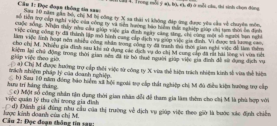 ch cầu 4. Trong mỗi ý a), b), c), d) ở mỗi câu, thí sinh chọn đúng
Câu 1: Đọc đoạn thông tin sau:
Sau 10 năm gắn bó, chị M bị công ty X sa thải vì không đáp ứng được yêu cầu về chuyên môn,
số tiền trợ cấp nghỉ việc của công ty và tiên hưởng bảo hiểm thất nghiệp giúp chị tạm thời ổn định
cuộc sống. Nhận thấy nhu cầu giúp việc gia đình ngày cảng tăng, chị cùng một số người bạn nghi
việc cùng công ty đã thành lập mô hình cung cấp dịch vụ giúp việc gia đình. Vì được trả lương cao,
làm việc linh hoạt nên nhiều công nhân trong công ty đã tranh thủ thời gian nghi việc đễ làm thêm
cho chị M. Nhiều gia đình sau khi sử dụng các dịch vụ do chị M cung cấp đã rất hài lòng vì vừa tiết
kiệm lại chủ động trong thời gian nên đã từ bỏ thuê người giúp việc gia đình đề sử dụng dịch vụ
giúp việc theo giờ.
a) Chị M được hưởng trợ cấp thôi việc từ công ty X vừa thể hiện trách nhiệm kinh tế vừa thể hiện
trách nhiệm pháp lý của doanh nghiệp.
b) Sau 10 năm đóng bảo hiểm xã hội ngoài trợ cấp thất nghiệp chị M đủ điều kiện hưởng trợ cấp
hưu trí hàng tháng.
( c) Một số công nhân tận dụng thời gian nhàn dỗi để tham gia làm thêm cho chị M là phù hợp với
việc quản lý thu chi trong gia đình
d) Đánh giá đúng nhu cầu của thị trường về dịch vụ giúp việc theo giờ là bước xác định chiến
lược kinh doanh của chị M.
Câu 2: Đọc đoạn thông tin sau: