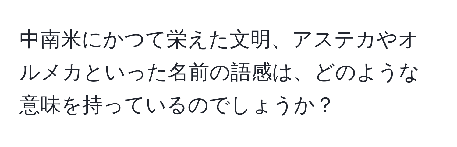 中南米にかつて栄えた文明、アステカやオルメカといった名前の語感は、どのような意味を持っているのでしょうか？