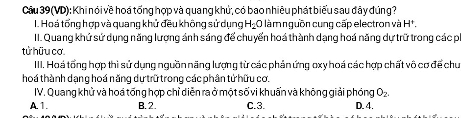 (VD): Khi nói về hoá tổng hợp và quang khử, có bao nhiêu phát biểu sau đây đúng?
I. Hoá tổng hợp và quang khử đều không sử dụng H_2 0 * àmnguồn cung cấp electron và H^+. 
II. Quang khử sử dụng năng lượng ánh sáng để chuyển hoá thành dạng hoá năng dự trữ trong các p
tử hữu cơ.
IIII. Hoá tổng hợp thì sử dụng nguồn năng lượng từ các phản ứng oxy hoá các hợp chất vô cơ để chu
hoá thành dạng hoá năng dự trữ trong các phân tử hữu cơ.
IV. Quang khử và hoá tổng hợp chỉ diễn ra ở một số vi khuẩn và không giải phóng O_2.
A. 1. B. 2. C. 3. D. 4.