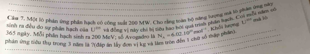 ỗi năm có 
Câu 7. Một lò phản ứng phân hạch có công suất 200 MW. Cho rằng toàn bộ năng lượng mà lò phản ứng này 
sinh ra đều do sự phân hạch của U^(235) và đồng vị này chỉ bị tiêu hao bởi quá trình phân hạch. C
365 ngày. Mỗi phân hạch sinh ra 200 MeV; số Avogadro là N_A=6.02.10^(23)mol^(-1). Khối lượng U^(235) mà lò 
phản ứng tiêu thụ trong 3 năm là ?(đáp án lấy đơn vị kg và làm tròn đến 1 chữ số thập phân).