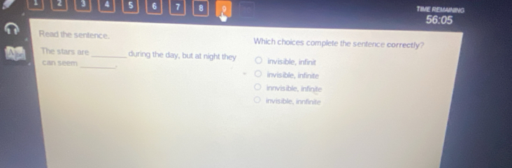 1 2 3 4 5 6 7 8 9 TIME REMAINING
56:05
Read the sentence. Which choices complete the sentence correctly?
The stars are_ during the day, but at night they invisible, infinit
can seem_ .
invisible, infinite
innvisible, infinite
invisible, innfinite