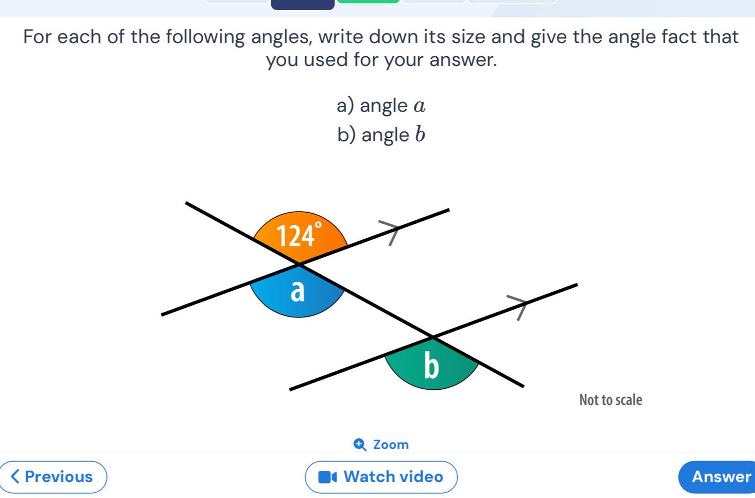 For each of the following angles, write down its size and give the angle fact that
you used for your answer.
a) angle a
b) angle b
Zoom
< Previous Watch video Answer