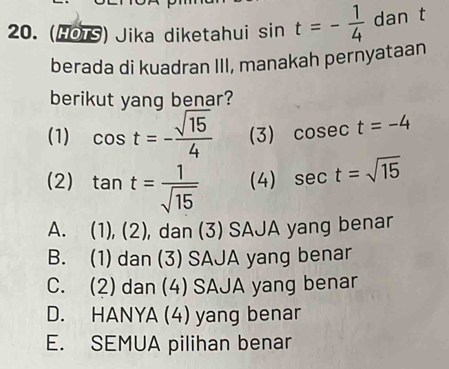 (HOTS) Jika diketahui sin t=- 1/4  dan t
berada di kuadran III, manakah pernyataan
berikut yang benar?
(1) cos t=- sqrt(15)/4  (3) cosec t=-4
(2) tan t= 1/sqrt(15)  (4) sec t=sqrt(15)
A. (1),(2) , dan (3) SAJA yang benar
B. (1) dan (3) SAJA yang benar
C. (2) dan (4) SAJA yang benar
D. HANYA (4) yang benar
E. SEMUA pilihan benar