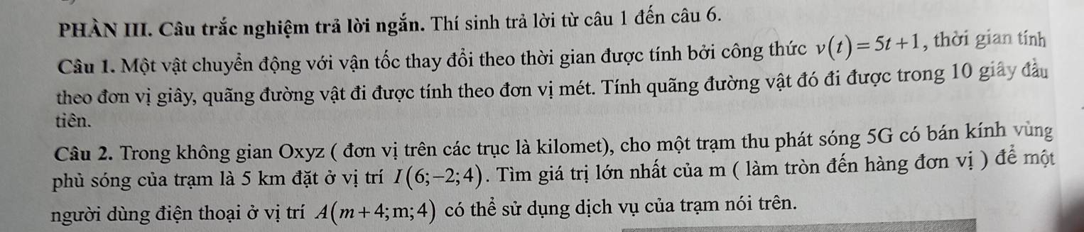 PHÀN III. Câu trắc nghiệm trả lời ngắn. Thí sinh trả lời từ câu 1 đến câu 6. 
Câu 1. Một vật chuyển động với vận tốc thay đổi theo thời gian được tính bởi công thức v(t)=5t+1 , thời gian tính 
theo đơn vị giây, quãng đường vật đi được tính theo đơn vị mét. Tính quãng đường vật đó đi được trong 10 giây đầu 
tiên. 
Câu 2. Trong không gian Oxyz ( đơn vị trên các trục là kilomet), cho một trạm thu phát sóng 5G có bán kính vùng 
phủ sóng của trạm là 5 km đặt ở vị trí I(6;-2;4). Tìm giá trị lớn nhất của m ( làm tròn đến hàng đơn vị ) để một 
người dùng điện thoại ở vị trí A(m+4;m;4) có thể sử dụng dịch vụ của trạm nói trên.