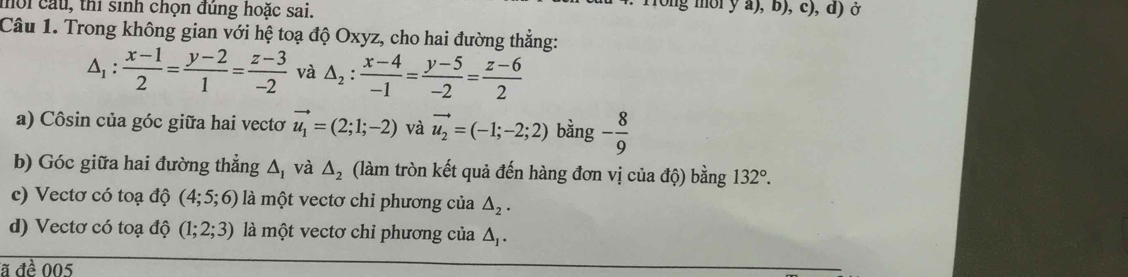 ời cầu, thi sinh chọn đúng hoặc sai. 
long môi y a), b), c), d) ở 
Câu 1. Trong không gian với hệ toạ độ Oxyz, cho hai đường thẳng:
△ _1: (x-1)/2 = (y-2)/1 = (z-3)/-2  và △ _2: (x-4)/-1 = (y-5)/-2 = (z-6)/2 
a) Côsin của góc giữa hai vectơ vector u_1=(2;1;-2) và vector u_2=(-1;-2;2) bằng - 8/9 
b) Góc giữa hai đường thẳng △ _1 và △ _2 (làm tròn kết quả đến hàng đơn vị của độ) bằng 132°. 
c) Vectơ có toạ độ (4;5;6) là một vectơ chỉ phương của △ _2. 
d) Vectơ có toạ độ (1;2;3) là một vectơ chỉ phương của △ _1. 
ã đề 005