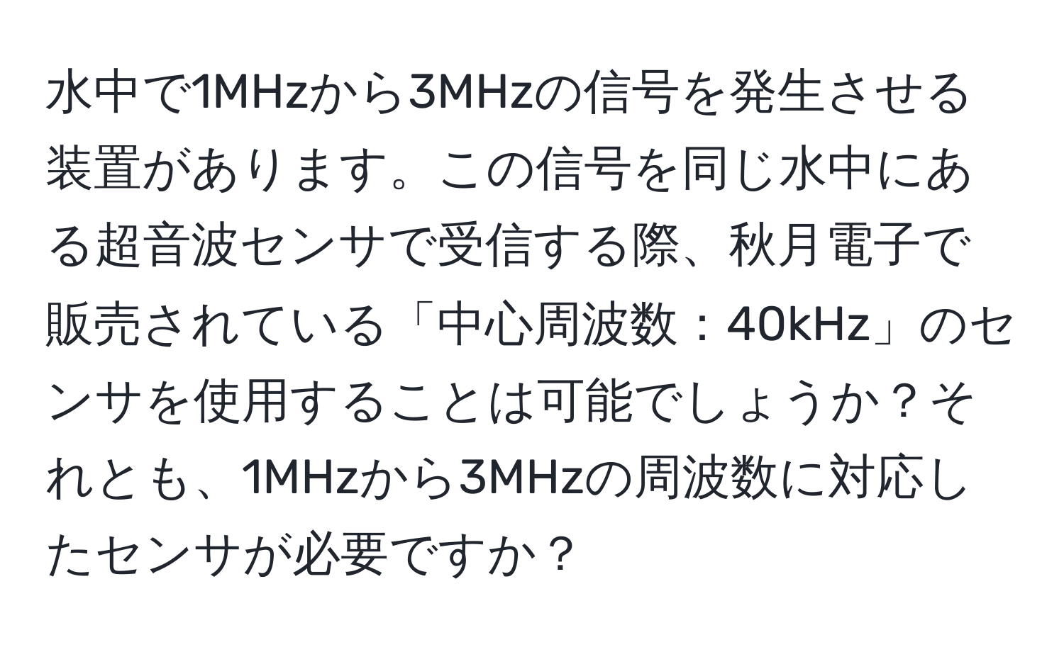 水中で1MHzから3MHzの信号を発生させる装置があります。この信号を同じ水中にある超音波センサで受信する際、秋月電子で販売されている「中心周波数：40kHz」のセンサを使用することは可能でしょうか？それとも、1MHzから3MHzの周波数に対応したセンサが必要ですか？