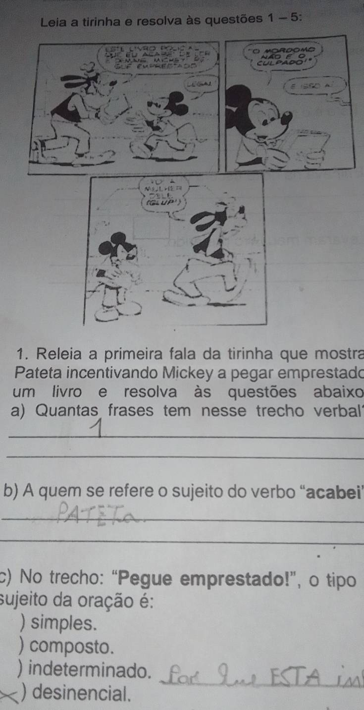 Leia a tirinha e resolva às questões 1 - 5:
1. Releia a primeira fala da tirinha que mostra
Pateta incentivando Mickey a pegar emprestado
um livro e resolva às questões abaixo
a) Quantas frases tem nesse trecho verbal?
_
_
b) A quem se refere o sujeito do verbo “acabei’
_
_
c) No trecho: “Pegue emprestado!”, o tipo
sujeito da oração é:
) simples.
) composto.
_
) indeterminado.
) desinencial.