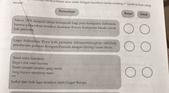 sesuai! al berikut benar atau salah dengan memberi tanda centang (√ ) pada kolom yang 
Pernyataan Benar Salah 
Tahun 1979 menjadi tahun bersejarah bagi para komponis Indonesia 
karena pada tahun tersebut diadakan Forum Komponis Muda untuk 
kali pertama. 
Lagu Indonesia Raya kali pertama dikumandangkan sebelum 
pembacaan putusan Kongres Pemuda dengan diiringi suara drum. 
Tanah airku Indonesia 
Negeri elok amat kucinta 
Tanah tumpah darahku yang mulia 
Yang kupuja sepanjang masa 
Judul dari lirik lagu tersebut ialah Gugur Bunga.