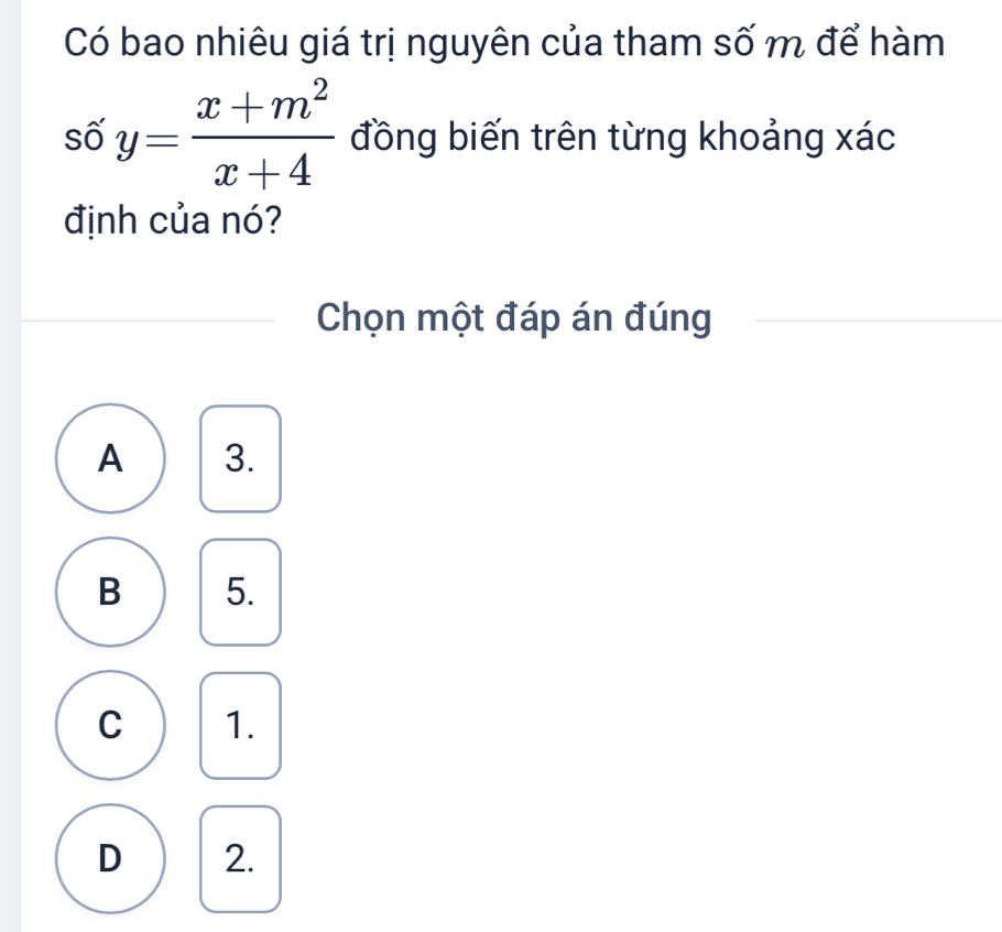 Có bao nhiêu giá trị nguyên của tham số m để hàm
số y= (x+m^2)/x+4  đồng biến trên từng khoảng xác
định của nó?
Chọn một đáp án đúng
A 3.
B 5.
C 1.
D 2.