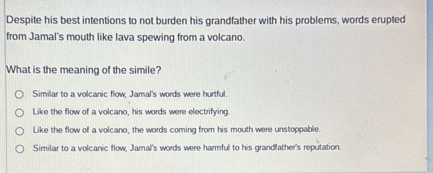 Despite his best intentions to not burden his grandfather with his problems, words erupted
from Jamal's mouth like lava spewing from a volcano.
What is the meaning of the simile?
Similar to a volcanic flow, Jamal's words were hurtful.
Like the flow of a volcano, his words were electrifying.
Like the flow of a volcano, the words coming from his mouth were unstoppable.
Similar to a volcanic flow, Jamal's words were harmful to his grandfather's reputation.