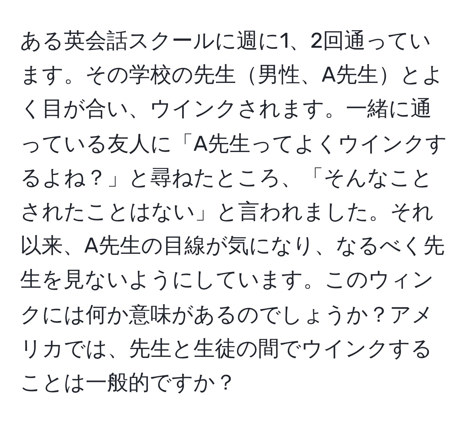 ある英会話スクールに週に1、2回通っています。その学校の先生男性、A先生とよく目が合い、ウインクされます。一緒に通っている友人に「A先生ってよくウインクするよね？」と尋ねたところ、「そんなことされたことはない」と言われました。それ以来、A先生の目線が気になり、なるべく先生を見ないようにしています。このウィンクには何か意味があるのでしょうか？アメリカでは、先生と生徒の間でウインクすることは一般的ですか？