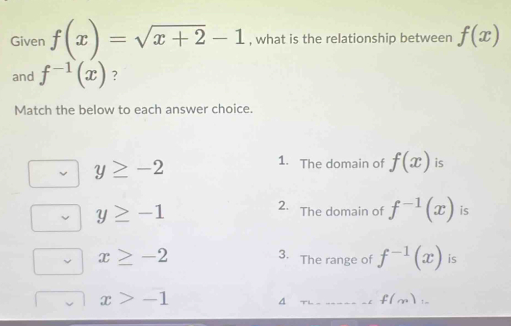 Given f(x)=sqrt(x+2)-1 , what is the relationship between f(x)
and f^(-1)(x) ?
Match the below to each answer choice.
y≥ -2
1. The domain of f(x) is
y≥ -1
2. The domain of f^(-1)(x) is
x≥ -2
3. The range of f^(-1)(x) is
x>-1
4
f(m) :