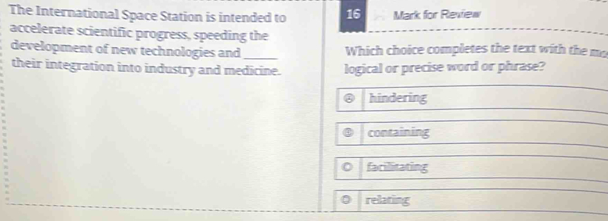 The International Space Station is intended to 16 Mark for Review
accelerate scientific progress, speeding the
development of new technologies and _Which choice completes the text with the mo
their integration into industry and medicine. logical or precise word or phrase?
② hindering
containing
0 farilitating
0 relating