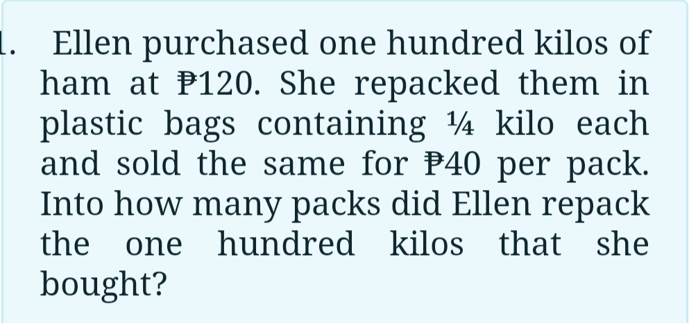 Ellen purchased one hundred kilos of 
ham at P120. She repacked them in 
plastic bags containing ¼ kilo each 
and sold the same for P40 per pack. 
Into how many packs did Ellen repack 
the one hundred kilos that she 
bought?