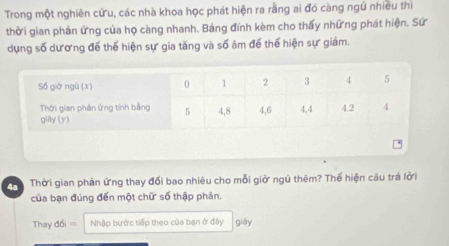 Trong một nghiên cứu, các nhà khoa học phát hiện ra rằng ai đó càng ngú nhiều thì 
thời gian phản ứng của họ càng nhanh. Bảng đính kèm cho thấy những phát hiện. Sử 
dụng số dương để thể hiện sự gia tăng và số âm để thể hiện sự giám. 
4a Thời gian phản ứng thay đổi bao nhiêu cho mỗi giờ ngú thêm? Thể hiện câu trá lời 
của bạn đúng đến một chữ số thập phân. 
Thay d6i= Nhập bước tiếp theo của bạn ở đây giāy