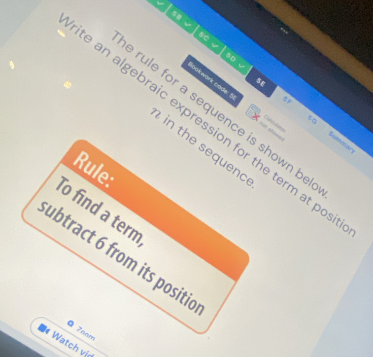 58 
5C 
5D 
5E 
5F 
lookwork code: 5 not allowed 
rule for a sequence is shown be 
Calculato 
e an algebraic expression for the term at pos 
5G Summar 
in the sequenc 
Rule 
To find a term 
ubtract 6 from its positic 
7oom 
Watch vịd