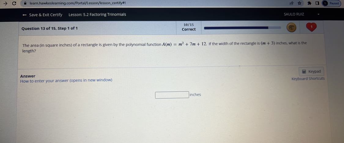 learn.hawkeslearning.com/Portal/Lesson/lesson_certify#! Paused 
Save & Exit Certify Lesson: 5.2 Factoring Trinomials SAULO RUIZ 
Question 13 of 15, Step 1 of 1 Correct 10/15 
The area (in square inches) of a rectangle is given by the polynomial function A(m)=m^2+7m+12. If the width of the rectangle is (m+3) inches, what is the 
length? 
Keypad 
Answer 
How to enter your answer (opens in new window) Keyboard Shortcuts 
inches