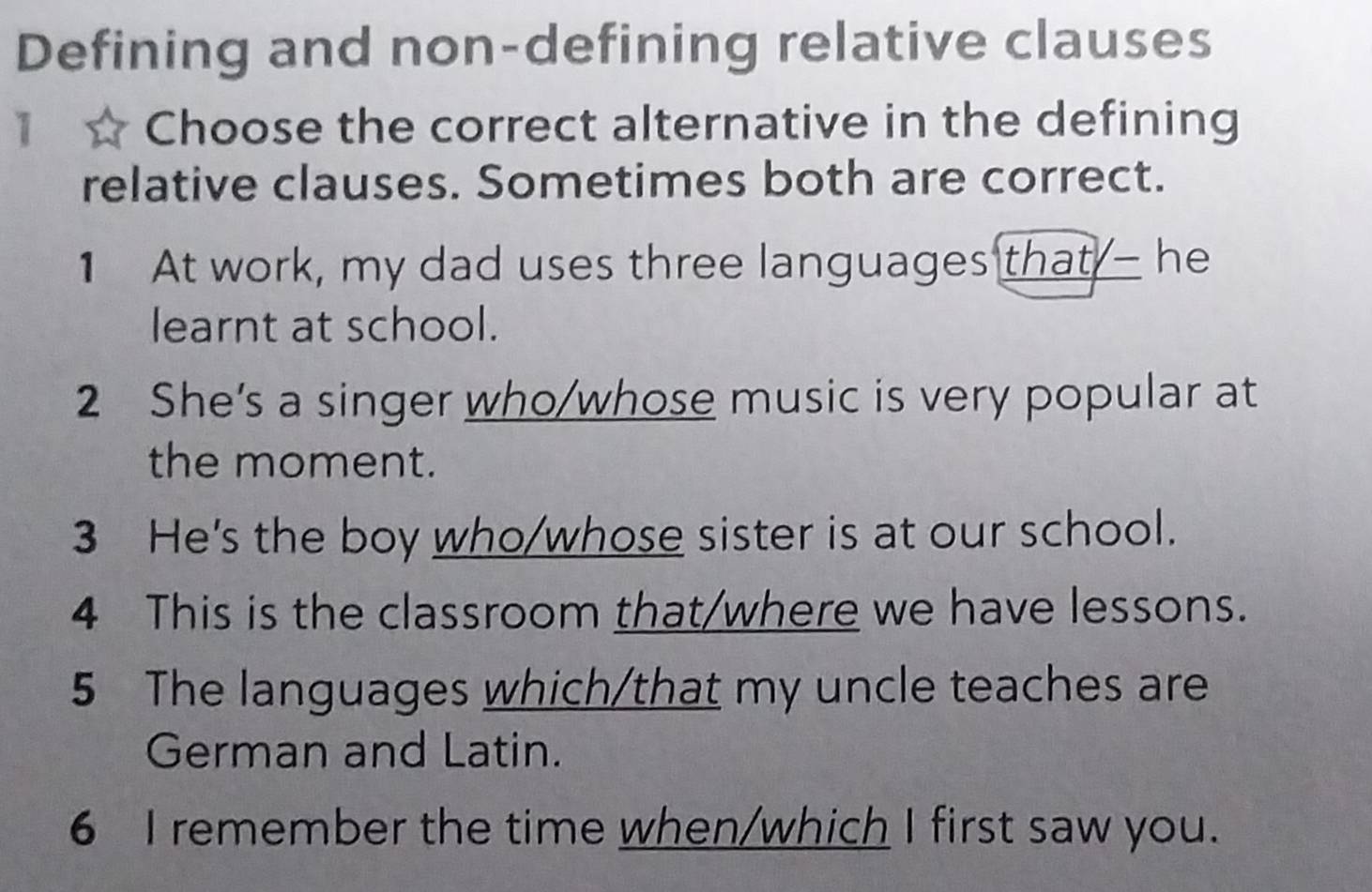 Defining and non-defining relative clauses 
1 Choose the correct alternative in the defining 
relative clauses. Sometimes both are correct. 
1 At work, my dad uses three languages that - he 
learnt at school. 
2 She's a singer who/whose music is very popular at 
the moment. 
3 He's the boy who/whose sister is at our school. 
4 This is the classroom that/where we have lessons. 
5 The languages which/that my uncle teaches are 
German and Latin. 
6 I remember the time when/which I first saw you.