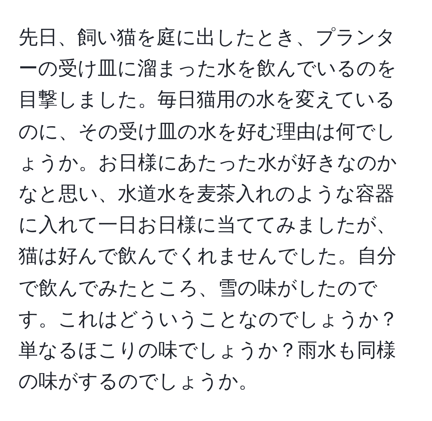 先日、飼い猫を庭に出したとき、プランターの受け皿に溜まった水を飲んでいるのを目撃しました。毎日猫用の水を変えているのに、その受け皿の水を好む理由は何でしょうか。お日様にあたった水が好きなのかなと思い、水道水を麦茶入れのような容器に入れて一日お日様に当ててみましたが、猫は好んで飲んでくれませんでした。自分で飲んでみたところ、雪の味がしたのです。これはどういうことなのでしょうか？単なるほこりの味でしょうか？雨水も同様の味がするのでしょうか。