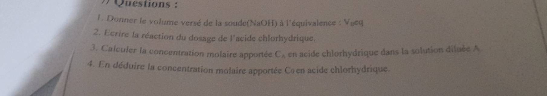 Questions : 
L. Donner le volume versé de la soude(NaOH) à l'équivalence : Vgeq 
2. Ecrire la réaction du dosage de l'acide chlorhydrique, 
3. Calculer la concentration molaire apportée en acide chlorhydrique dans la solution diluée A
C_wedge 
4. En déduire la concentration molaire apportée Cœen acide chlorhydrique.