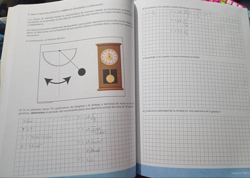 El período si la cuerda o brazo disminuye a la mitad. 
5. Leo el siguiente problema y realizo las actividades a continuación: 
Los relojes de péndulo tienen la característica de moverse debido al movimiento periódia 
ascilatono de la pendoía; si esto dejo de moverse de esta manera, los relojes tienden a atamas 
* s Vàn 
o odelantarse 
Un reloj se encuentro totalmente desigualado y para poder reparario es necesario enviar slgum 
datos al fabricante con la finalidad de que pueda estimar el posible daño y remitir los repuest 
necesorios 
A continuación, el informe técnico: 
c) El período sí la cuerda a brazo aumenta al doble. 
a) Si el péndulo tiene 70 centímetros de longitud y la lenteja o terminal de masa e e 5
gramos, determino el período del movimiento para una abertura actual del reloj de 16 gos 
d) /Cuál es la velocidad de la lenteja en una apertura de 5 grados? 
Texto de Física