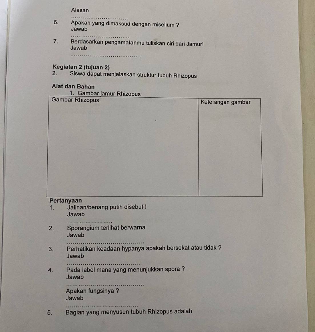 Alasan 
_ 
6. . Apakah yang dimaksud dengan miselium ? 
Jawab 
_ 
7. Berdasarkan pengamatanmu tuliskan ciri dari Jamur! 
Jawab 
_ 
Kegiatan 2 (tujuan 2) 
2. Siswa dapat menjelaskan struktur tubuh Rhizopus 
Alat dan Bahan 
1. Jalinan/benang putih disebut ! 
Jawab 
_ 
2. Sporangium terlihat berwarna 
Jawab 
_ 
3. Perhatikan keadaan hypanya apakah bersekat atau tidak ? 
Jawab 
_ 
4. Pada label mana yang menunjukkan spora ? 
Jawab 
_ 
Apakah fungsinya ? 
Jawab 
_ 
5. Bagian yang menyusun tubuh Rhizopus adalah