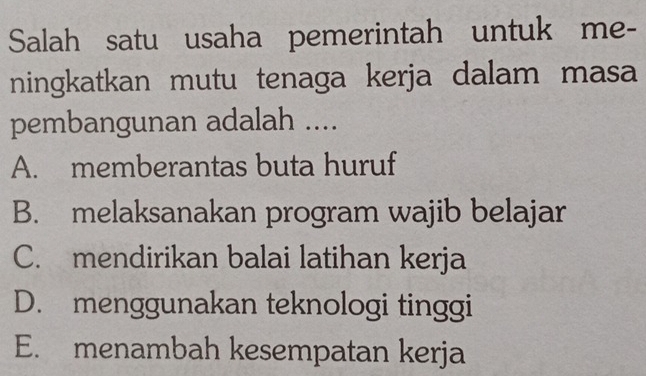 Salah satu usaha pemerintah untuk me-
ningkatkan mutu tenaga kerja dalam masa
pembangunan adalah ....
A. memberantas buta huruf
B. melaksanakan program wajib belajar
C. mendirikan balai latihan kerja
D. menggunakan teknologi tinggi
E. menambah kesempatan kerja