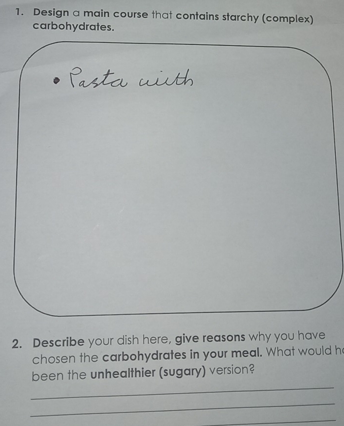 Design a main course that contains starchy (complex) 
carbohydrates. 
2. Describe your dish here, give reasons why you have 
chosen the carbohydrates in your meal. What would h 
_ 
been the unhealthier (sugary) version? 
_ 
_