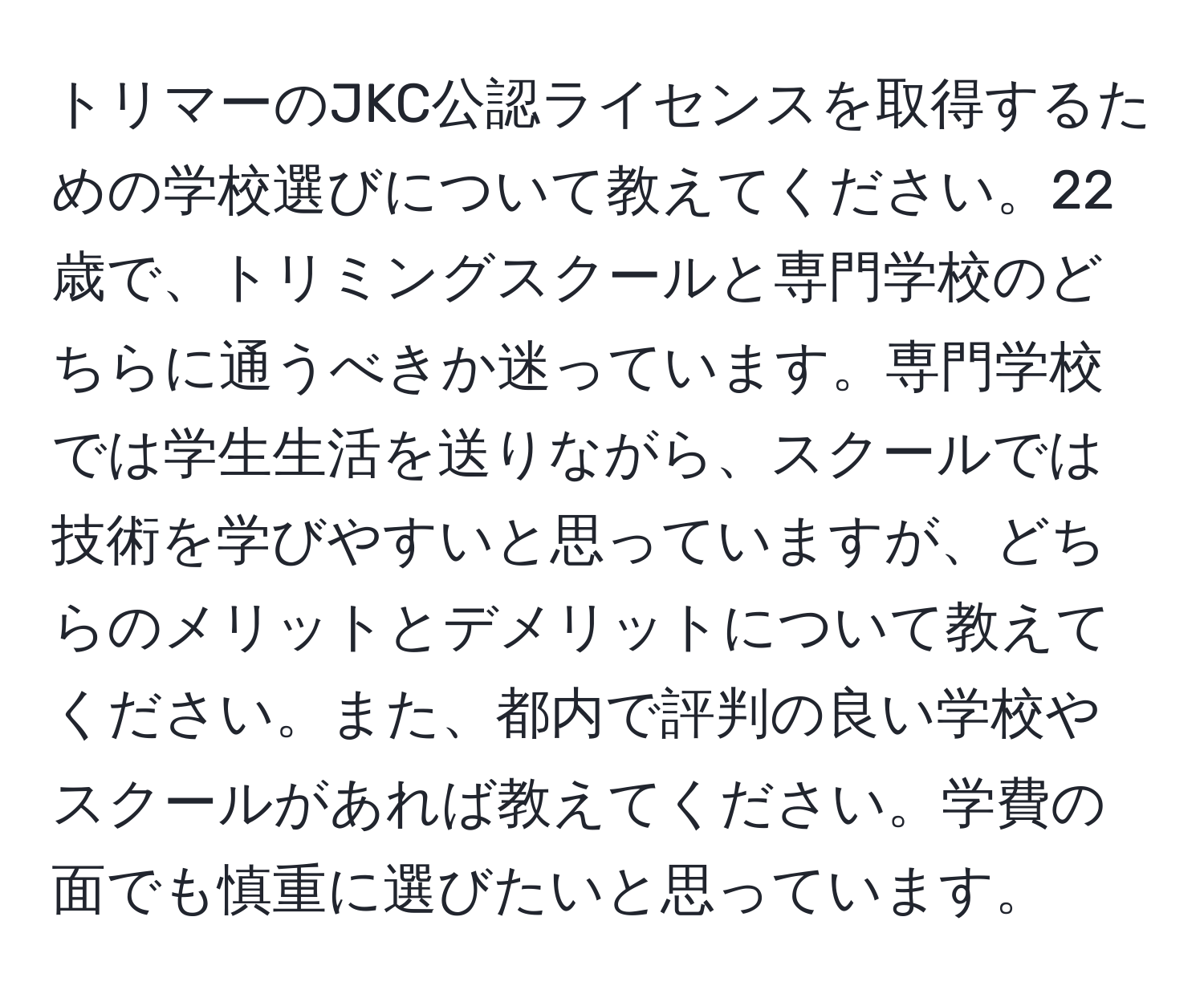 トリマーのJKC公認ライセンスを取得するための学校選びについて教えてください。22歳で、トリミングスクールと専門学校のどちらに通うべきか迷っています。専門学校では学生生活を送りながら、スクールでは技術を学びやすいと思っていますが、どちらのメリットとデメリットについて教えてください。また、都内で評判の良い学校やスクールがあれば教えてください。学費の面でも慎重に選びたいと思っています。