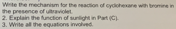 Write the mechanism for the reaction of cyclohexane with bromine in 
the presence of ultraviolet. 
2. Explain the function of sunlight in Part (C). 
3. Write all the equations involved.