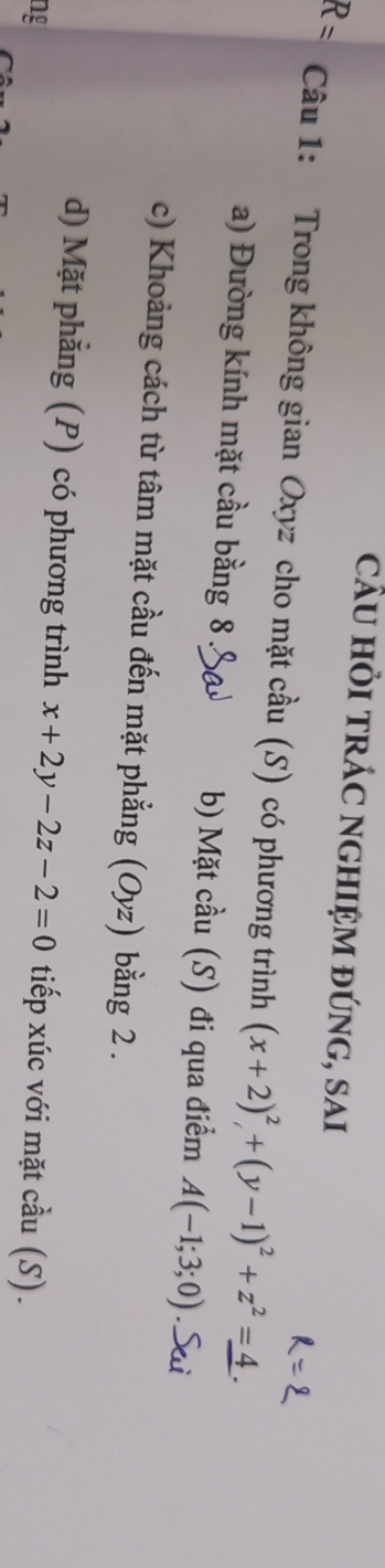 cầU hỏi trÁC nghIệm đúng, sai
R= Câu 1: Trong không gian Oxyz cho mặt cầu (S) có phương trình (x+2)²,+(y-1)²+z²=4.
a) Đường kính mặt cầu bằng 8.& b) Mặt cầu (S) đi qua điểm A(-1;3;0)
c) Khoảng cách từ tâm mặt cầu đến mặt phẳng (Oyz) bằng 2.
d) Mặt phằng (P) có phương trình x+2y-2z-2=0 tiếp xúc với mặt cầu (S).
ng