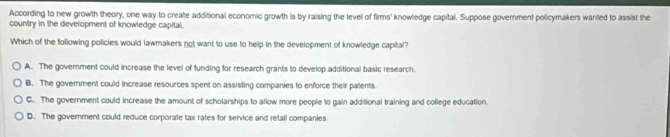 According to new growth theory, one way to create additional economic growth is by raising the level of firms' knowledge capital. Suppose government policymakers wanted to assist the
country in the development of knowledge capital.
Which of the following policies would lawmakers not want to use to help in the development of knowledge capital?
A. The government could increase the level of funding for research grants to develop additional basic research.
B. The government could increase resources spent on assisting companies to enforce their patents.
C. The government could increase the amount of scholarships to allow more people to gain additional training and college education.
D. The government could reduce corporate tax rates for service and retail companies.