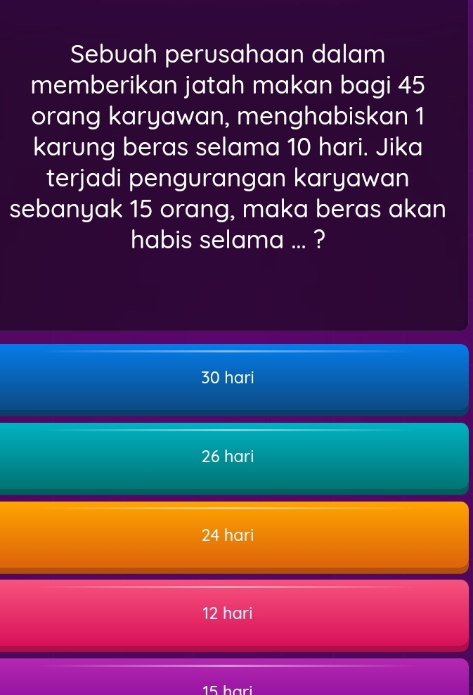 Sebuah perusahaan dalam
memberikan jatah makan bagi 45
orang karyawan, menghabiskan 1
karung beras selama 10 hari. Jika
terjadi pengurangan karyawan
sebanyak 15 orang, maka beras akan
habis selama ... ?
30 hari
26 hari
24 hari
12 hari
15 hari