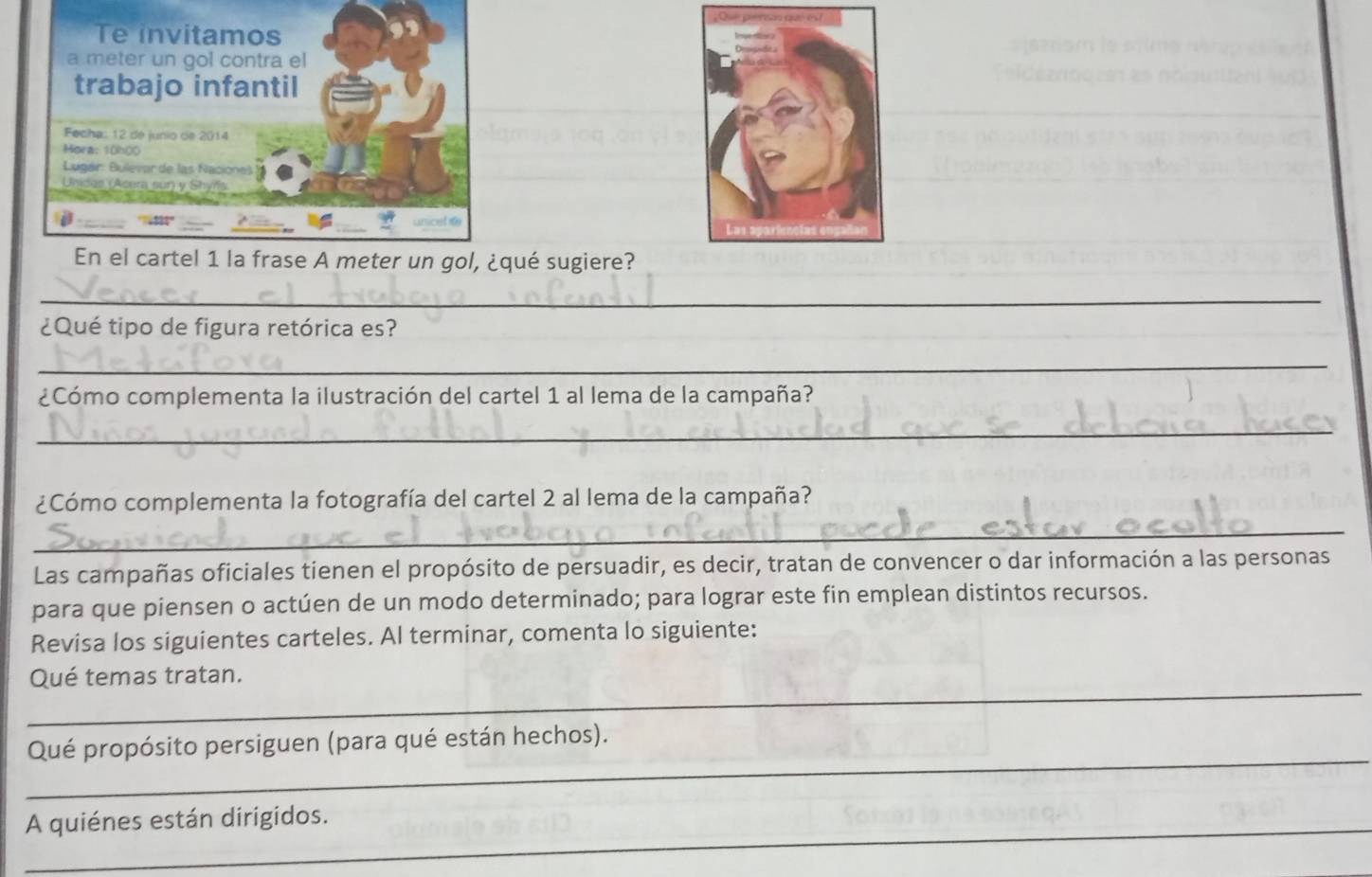 qué sugiere? 
_ 
¿Qué tipo de figura retórica es? 
_ 
¿Cómo complementa la ilustración del cartel 1 al lema de la campaña? 
_ 
¿Cómo complementa la fotografía del cartel 2 al lema de la campaña? 
_ 
Las campañas oficiales tienen el propósito de persuadir, es decir, tratan de convencer o dar información a las personas 
para que piensen o actúen de un modo determinado; para lograr este fin emplean distintos recursos. 
Revisa los siguientes carteles. Al terminar, comenta lo siguiente: 
_ 
Qué temas tratan. 
_ 
Qué propósito persiguen (para qué están hechos). 
_A quiénes están dirigidos.