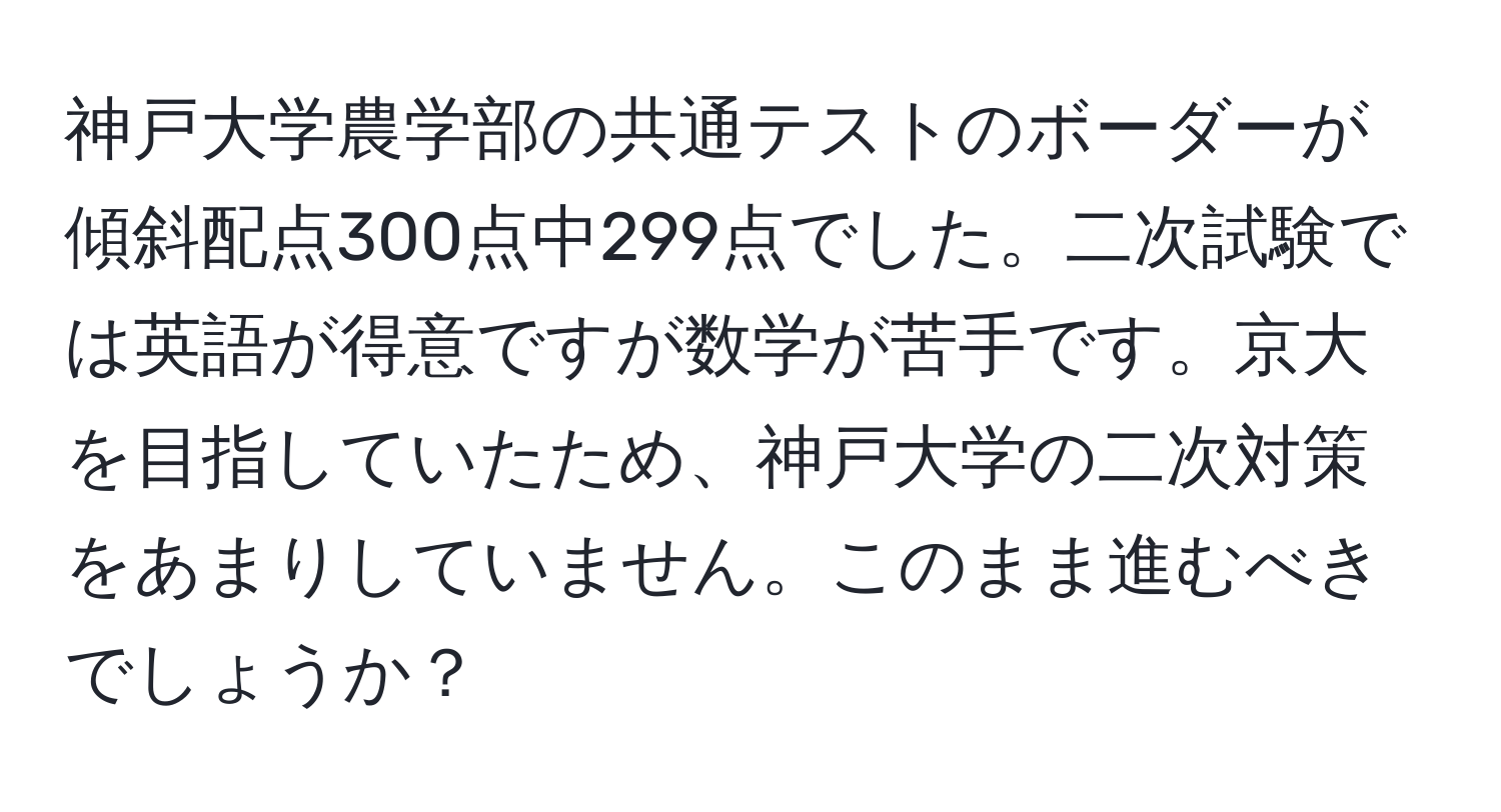 神戸大学農学部の共通テストのボーダーが傾斜配点300点中299点でした。二次試験では英語が得意ですが数学が苦手です。京大を目指していたため、神戸大学の二次対策をあまりしていません。このまま進むべきでしょうか？