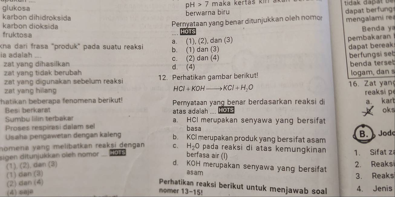 pH>7
glukosa 7 maka kertas kiri akai tidak dapät be 
karbon dihidroksida berwarna biru
dapat berfung
karbon dioksida
Pernyataan yang benar ditunjukkan oleh nomor mengalami r
fruktosa
HOTS  Benda y
kna darí frasa “produk” pada suatu reaksi a. (1), (2), dan (3)
pembakaran
b. (1) dan (3)
dapat bereak
ia adalah .... berfungsi set
c. (2) dan (4)
zat yang dihasilkan d. (4)
benda terseb
zat yang tidak berubah
zat yang digunakan sebelum reaksi 12. Perhatikan gambar berikut! logam, dan s
zat yang hilang 16. Zat yan
HCl+KOHto KCl+H_2O
reaksi p
thatikan beberapa fenomena berikut!
Pernyataan yang benar berdasarkan reaksi di a. kart
Besi berkarat atas adalah HOTS oks
Sumbu lilin terbakar a. HCI merupakan senyawa yang bersifat
Proses respirasi dalam sel basa
B.  Jodo
Usaha pengawetan dengan kaleng b. KCI merupakan produk yang bersifat asam
nomena yang melibatkan reaksi dengan. C. H_2O pada reaksi di atas kemungkinan 1. Sifat z
sigen ditunjukkan oleh nomor HOTS
berfasa air (l)
(1), (2), dan (3) d. KOH merupakan senyawa yang bersifat 2. Reaksi
asam
(1) dan (3) 3. Reaks
(2) dan (4)
Perhatikan reaksi berikut untuk menjawab soal 4. Jenis
(4) c≈je
nomer 13-15!