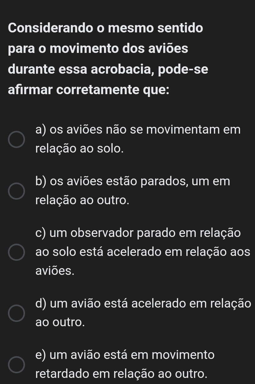 Considerando o mesmo sentido
para o movimento dos aviões
durante essa acrobacia, pode-se
afirmar corretamente que:
a) os aviões não se movimentam em
relação ao solo.
b) os aviões estão parados, um em
relação ao outro.
c) um observador parado em relação
ao solo está acelerado em relação aos
aviões.
d) um avião está acelerado em relação
ao outro.
e) um avião está em movimento
retardado em relação ao outro.