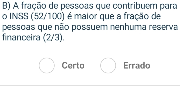 A fração de pessoas que contribuem para
o INSS (52/100) é maior que a fração de
pessoas que não possuem nenhuma reserva
financeira (2/3).
Certo Errado